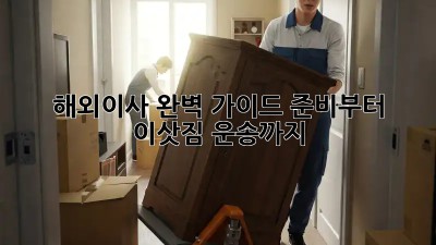 해외이사, 완벽 가이드: 준비부터 이삿짐 운송까지!